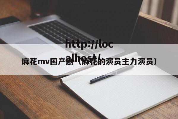 麻花mv国产剧(麻花的演员主力演员)